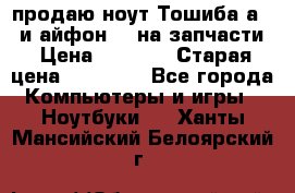 продаю ноут.Тошиба а210 и айфон 4s на запчасти › Цена ­ 1 500 › Старая цена ­ 32 000 - Все города Компьютеры и игры » Ноутбуки   . Ханты-Мансийский,Белоярский г.